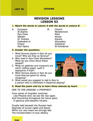UKRAINEUNIT VII
REVISION LESSONS
LESSON 83
1. Match the words in column A with the words in column B.
A: European
St.Sophia
Kyiv-Cave
Majdan
St. Andrew
Cathedral of
Dnipro
Kyiv Opera
2. Answer the questions.
B: Church
Nezaleznosti
River
House
Square
Monastery
Cathedral
St.Volodymyr
1.
2.
3.
4.
5.
What famous places in Kyiv do you
know? Why are they so famous?
Who lived in Kyiv-Cave Monastery?
What do you know about these
people?
What art galleries and museums are
worth visiting (варті, щоб їх
відвідати) in Kyiv?
What famous places in Kyiv do you
know that are good for doing
shopping?
What would you suggest to visit in Kyiv to
a person who is interested in theatrical playing?
3. Read the poem and try to learn three stanzas by heart.
ODE TO THE UKRAINE: A PROPHECY
From ashes of forgotten centuries
Like Phoenix bird, we see the rise again.
And Flourishing throughout the future years
O glorious and beautiful Ukraine
Cruelly held beneath the Russian heel.
Deprived of human rights and liberty.
Within our very hears we strongly feel
The transformation of your destiny.
244
 