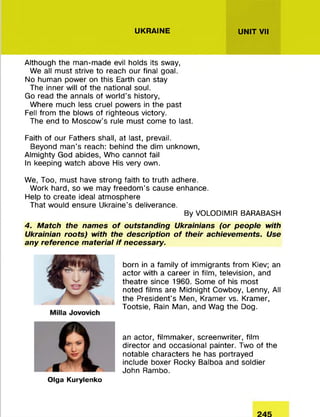 UKRAINE UNIT VII
Although the man-made evil holds its sway,
We all must strive to reach our final goal.
No human power on this Earth can stay
The inner will of the national soul.
Go read the annals of world’s history,
Where much less cruel powers in the past
Fell from the blows of righteous victory.
The end to Moscow’s rule must come to last.
Faith of our Fathers shall, at last, prevail.
Beyond man’s reach: behind the dim unknown,
Almighty God abides, Who cannot fail
In keeping watch above His very own.
We, Too, must have strong faith to truth adhere.
Work hard, so we may freedom's cause enhance.
Help to create ideal atmosphere
That would ensure Ukraine’s deliverance.
By VOLODIMIR BARABASH
4. Match the names o f outstanding Ukrainians (or people with
Ukrainian roots) with the description o f their achievements. Use
any reference material if necessary.
born in a family of immigrants from Kiev; an
actor with a career in film, television, and
theatre since 1960. Some of his most
noted films are Midnight Cowboy, Lenny, All
the President's Men, Kramer vs. Kramer,
Tootsie, Rain Man, and Wag the Dog.
an actor, filmmaker, screenwriter, film
director and occasional painter. Two of the
notable characters he has portrayed
include boxer Rocky Balboa and soldier
John Rambo.
Olga Kurylenko
 