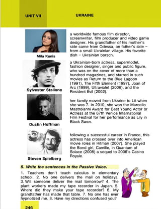 UNIT VII UKRAINE
Mila Kunis
a worldwide famous film director,
screenwriter, film producer and video game
designer. His grandfather of his mother’s
side came from Odessa, on father’s side -
from a small Ukrainian village. His favorite
dish - Ukrainian borsch.
Dustin Hoffman
a Ukrainian-born actress, supermodel,
fashion designer, singer and public figure,
who was on the cover of more than a
hundred magazines, and starred in such
movies as Return to the Blue Lagoon
(1991), The Fifth Element (1997), Joan of
Arc (1999), Ultraviolet (2006), and the
Resident Evil (2002).
her family moved from Ukraine to LA when
she was 7. In 2010, she won the Marcello
Mastroianni Award for Best Young Actor or
Actress at the 67th Venice International
Film Festival for her performance as Lily in
Black Swan.
Steven Spielberg
following a successful career in France, this
actress has crossed over into American
movie roles in Hitman (2007). She played
the Bond girl, Camille, in Quantum of
Solace (2008) a sequel to 2006's Casino
Royale.
5. Write the sentences in the Passive Voice.
1. Teachers don’t teach calculus in elementary
school. 2. No one delivers the mail on holidays.
3. Will someone deliver the mail tomorrow? 4. The
plant workers made my tape recorder in Japan. 5.
Where did they make your tape recorder? 6. My
grandfather has made that table. 7. No one has ever
hypnotized me. 8. Have my directions confused you?
 
