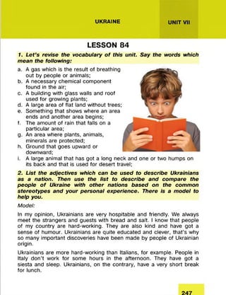 UKRAINE UNIT VII
LESSON 84
1. Let’s revise the vocabulary o f this unit. Say the words which
mean the following:
a. A gas which is the result of breathing
out by people or animals;
b. A necessary chemical component
found in the air;
c. A building with glass walls and roof
used for growing plants;
d. A large area of flat land without trees;
e. Something that shows where an area
ends and another area begins;
f. The amount of rain that falls on a
particular area;
g. An area where plants, animals,
minerals are protected;
h. Ground that goes upward or
downward;
i. A large animal that has got a long neck and one or two humps on
its back and that is used for desert travel;
2. List the adjectives which can be used to describe Ukrainians
as a nation. Then use the list to describe and compare the
people o f Ukraine with other nations based on the common
stereotypes and your personal experience. There is a model to
help you.
Model:
In my opinion, Ukrainians are very hospitable and friendly. We always
meet the strangers and guests with bread and salt. I know that people
of my country are hard-working. They are also kind and have got a
sense of humour. Ukrainians are quite educated and clever, that’s why
so many important discoveries have been made by people of Ukrainian
origin.
Ukrainians are more hard-working than Italians, for example. People in
Italy don’t work for some hours in the afternoon. They have got a
siesta and sleep. Ukrainians, on the contrary, have a very short break
for lunch.
 
