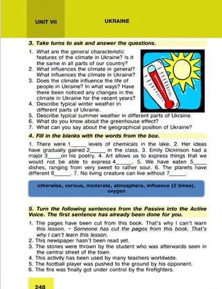 UNIT VII UKRAINE
3. Take turns to ask and answer the questions.
1. What are the general characteristic
features of the climate in Ukraine? Is it
the same in all parts of our country?
2. What influences the climate in general?
What influences the climate in Ukraine?
3. Does the climate influence the life of
people in Ukraine? In what ways? Have
there been noticed any changes in the
climate in Ukraine for the recent years?
4. Describe typical winter weather in
different parts of Ukraine.
5. Describe typical summer weather in different parts of Ukraine.
6. What do you know about the greenhouse effect?
7. What can you say about the geographical position of Ukraine?
4. Fill in the blanks with the words from the box.
1. There were 1_____levels of chemicals in the lake. 2. Her ideas
have gradually gained 2_____in the class. 3. Emily Dickinson had a
major 3____ on his poetry. 4. Art allows us to express things that we
would not be able to express 4___ 5. We have eaten 5________
dishes, ranging from very sweet to rather sour. 6. The planets have
different 6_____ . 7. No living creature can live without 7_____ .
otherwise, various, moderate, atmosphere, influence (2 times),
oxygen
V ■ ■ ■ W
5. Turn the following sentences from the Passive into the Active
Voice. The first sentence has already been done for you.
1. The pages have been cut from this book. That’s why I can’t learn
this lesson. - Someone has cut the pages from this book. That's
why I can't learn this lesson.
2. This newspaper hasn’t been read yet.
3. The stones were thrown by the student who was afterwards seen in
the central street of the town.
4. This activity has been used by many teachers worldwide.
5. The football player was pushed to the ground by his opponent.
6. The fire was finally got under control by the firefighters.
 