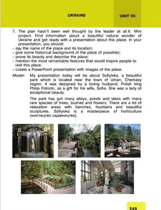 UKRAINE UNIT VII
7. The plan hasn’t been well thought by the leader at all.6. Mini
project. Find information about a beautiful natural wonder of
Ukraine and get ready with a presentation about this place. In your
presentation, you should:
- say the name of the place and its location;
- give some historical background of the place (if possible);
- prove its beauty and describe the place;
- mention the most remarkable features that would inspire people to
visit this place.
- create a PowerPoint presentation with images of the place.
Model: My presentation today will be about Sofiyivka, a beautiful
park which is located near the town of Uman, Cherkasy
region. It was designed by a loving husband, Polish king
Philip Potocki, as a gift for his wife, Sofia. She was a lady of
exceptional beauty.
The park has got many alleys, ponds and lakes with many
rare species of trees, bushes and flowers. There are a lot of
relaxation areas with benches, fountains and beautiful
sculptures. Sofiyivka is a masterpiece of horticulture
(мистецтво садівництва).
249
 