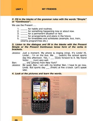 UNIT I MY FRIENDS
2. Fill in the blanks of the grammar rules with the words “Simple”
or “Continuous”.
We use the Present....
1. _____ for habits and routines.
2. _____for something happening now or about now.
3. _____ for a permanent situation or fact.
4. _____ for arrangements and plans in the future.
5. _____for timetables and schedules (example, bus, train,
cinema programmes etc.)
3. Listen to the dialogue and fill in the blanks with the Present
Simple or the Present Continuous tense form of the verbs in
brackets.
Jessica: Just a moment. My phone is ringing (ring). It’s Linda! Hi,
Linda!... I’m on the bus. We __ (watch) the school sports
day this afternoon. Yes, I __ (look) forward to it. My friend
Victor__ (run) very well.
Ben: __ she (phone) from New York?
Jessica: Be quiet, Ben. I am with my brother Ben. I have to go now,
Linda. But sports day__ (finish) at five o’clock. Let’s speak
later.
4. Look at the pictures and learn the words.
3 1*
touchscreen
M:<ro USB
Homo key
Menu key
FVswsr key
Lrght sensor
Back key
N otification
indicator
Volume keys
app tray key
Search key
Microphone
 