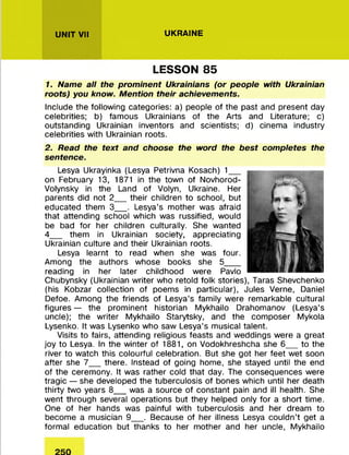 UNIT VII UKRAINE
LESSON 85
1. Name all the prominent Ukrainians (or people with Ukrainian
roots) you know. Mention their achievements.
Include the following categories: a) people of the past and present day
celebrities; b) famous Ukrainians of the Arts and Literature; c)
outstanding Ukrainian inventors and scientists; d) cinema industry
celebrities with Ukrainian roots.
2. Read the text and choose the word the best completes the
sentence.
Lesya Ukrayinka (Lesya Petrivna Kosach) 1__
on February 13, 1871 in the town of Novhorod-
Volynsky in the Land of Volyn, Ukraine. Her
parents did not 2__ their children to school, but
educated them 3__ . Lesya’s mother was afraid
that attending school which was russified, would
be bad for her children culturally. She wanted
4__ them in Ukrainian society, appreciating
Ukrainian culture and their Ukrainian roots.
Lesya learnt to read when she was four.
Among the authors whose books she 5___
reading in her later childhood were Pavlo
Chubynsky (Ukrainian writer who retold folk stories), Taras Shevchenko
(his Kobzar collection of poems in particular), Jules Verne, Daniel
Defoe. Among the friends of Lesya’s family were remarkable cultural
figures — the prominent historian Mykhailo Drahomanov (Lesya’s
uncle); the writer Mykhailo Starytsky, and the composer Mykola
Lysenko. It was Lysenko who saw Lesya’s musical talent.
Visits to fairs, attending religious feasts and weddings were a great
joy to Lesya. In the winter of 1881, on Vodokhreshcha she 6__ to the
river to watch this colourful celebration. But she got her feet wet soon
after she 7__ there. Instead of going home, she stayed until the end
of the ceremony. It was rather cold that day. The consequences were
tragic — she developed the tuberculosis of bones which until her death
thirty two years 8__ was a source of constant pain and ill health. She
went through several operations but they helped only for a short time.
One of her hands was painful with tuberculosis and her dream to
become a musician 9__ . Because of her illness Lesya couldn’t get a
formal education but thanks to her mother and her uncle, Mykhailo
 