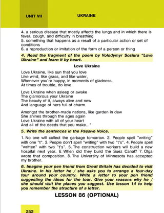 UNIT VII UKRAINE
4. a serious disease that mostly affects the lungs and in which there is
fever, cough, and difficulty in breathing
5. something that happens as a result of a particular action or set of
conditions
6. a reproduction or imitation of the form of a person or thing
4. Read the fragment o f the poem by Volodymyr Sosiura “Love
Ukraine ” and learn it by heart.
Love Ukraine
Love Ukraine, like sun that you love
Like wind, like grass, and like water,
Whenever you’re happy, in moments of gladness,
At times of trouble, do love.
Love Ukraine when asleep or awake
The glamorous your Ukraine
The beauty of it, always alive and new
And language of hers full of charm.
Amongst the brother-made nations, like garden in dew
She shines through the ages again
Love Ukraine with all of your heart
And all of the deeds that you make...”
5. Write the sentences in the Passive Voice.
1.No one will collect the garbage tomorrow. 2. People spell "writing"
with one "t". 3. People don’t spell "writing" with two "t’s". 4. People spell
"written" with two "t’s". 5. The construction workers will build a new
hospital next year. 6. When did they build the Suez Canal? 7. Olga
wrote that composition. 8. The University of Minnesota has accepted
my brother.
6. Imagine your pen friend from Great Britain has decided to visit
Ukraine. In his letter he / she asks you to arrange a four-day
tour around your country. Write a letter to your pen friend
suggesting the ideas for the tour. Give your reasons why he /
she should visit the places you suggest. Use lesson 14 to help
you remember the structure o f a letter.
LESSON 86 (OPTIONAL)
 