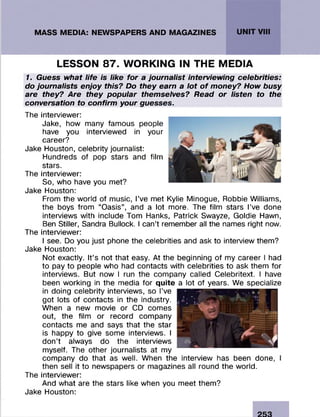 UNIT VIII
LESSON 87. WORKING IN THE MEDIA
1. Guess what life is like for a journalist interviewing celebrities:
do journalists enjoy this? Do they earn a lot o f money? How busy
are they? Are they popular themselves? Read or listen to the
conversation to confirm your guesses.
The interviewer:
Jake, how many famous people
have you interviewed in your
career?
Jake Houston, celebrity journalist:
Hundreds of pop stars and film
stars.
The interviewer:
So, who have you met?
Jake Houston:
From the world of music, I’ve met Kylie Minogue, Robbie Williams,
the boys from “Oasis”, and a lot more. The film stars I’ve done
interviews with include Tom Hanks, Patrick Swayze, Goldie Hawn,
Ben Stiller, Sandra Bullock. I can’t remember all the names right now.
The interviewer:
I see. Do you just phone the celebrities and ask to interview them?
Jake Houston:
Not exactly. It’s not that easy. At the beginning of my career I had
to pay to people who had contacts with celebrities to ask them for
interviews. But now I run the company called Celebritext. I have
been working in the media for quite a lot of years. We specialize
in doing celebrity interviews, so I’ve
got lots of contacts in the industry.
When a new movie or CD comes
out, the film or record company
contacts me and says that the star
is happy to give some interviews. I
don’t always do the interviews
myself. The other journalists at my
company do that as well. When the interview has been done, I
then sell it to newspapers or magazines all round the world.
The interviewer:
And what are the stars like when you meet them?
Jake Houston:
 