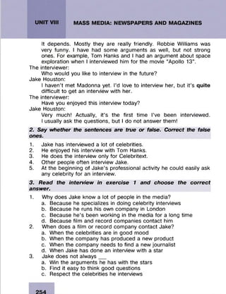 It depends. Mostly they are really friendly. Robbie Williams was
very funny. I have had some arguments as well, but not strong
ones. For example, Tom Hanks and I had an argument about space
exploration when I interviewed him for the movie “Apollo 13“.
The interviewer:
Who would you like to interview in the future?
Jake Houston:
I haven’t met Madonna yet. I’d love to interview her, but it’s quite
difficult to get an interview with her.
The interviewer:
Have you enjoyed this interview today?
Jake Houston:
Very much! Actually, it’s the first time I’ve been interviewed.
I usually ask the questions, but I do not answer them!
2. Say whether the sentences are true or false. Correct the false
ones.
1. Jake has interviewed a lot of celebrities.
2. He enjoyed his interview with Tom Hanks.
3. He does the interview only for Celebritext.
4. Other people often interview Jake.
5. At the beginning of Jake’s professional activity he could easily ask
any celebrity for an interview.
3. Read the interview in exercise 1 and choose the correct
answer.
1. Why does Jake know a lot of people in the media?
a. Because he specializes in doing celebrity interviews
b. Because he runs his own company in London
c. Because he’s been working in the media for a long time
d. Because film and record companies contact him
2. When does a film or record company contact Jake?
a. When the celebrities are in good mood
b. When the company has produced a new product
c. When the company needs to find a new journalist
d. When Jake has done an interview with a star
3. Jake does not always__
a. Win the arguments he has with the stars
b. Find it easy to think good questions
c. Respect the celebrities he interviews
 