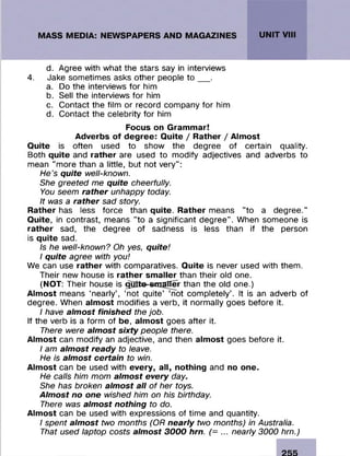 d. Agree with what the stars say in interviews
4. Jake sometimes asks other people t o __ .
a. Do the interviews for him
b. Sell the interviews for him
c. Contact the film or record company for him
d. Contact the celebrity for him
Focus on Grammar!
Adverbs of degree: Quite / Rather / Almost
Quite is often used to show the degree of certain quality.
Both quite and rather are used to modify adjectives and adverbs to
mean "more than a little, but not very":
He's quite well-known.
She greeted me quite cheerfully.
You seem rather unhappy today.
It was a rather sad story.
Rather has less force than quite. Rather means "to a degree."
Quite, in contrast, means "to a significant degree". When someone is
rather sad, the degree of sadness is less than if the person
is quite sad.
Is he well-known? Oh yes, quite!
I quite agree with you!
We can use rather with comparatives. Quite is never used with them.
Their new house is rather smaller than their old one.
(NOT: Their house is gBtte^mafTer than the old one.)
Almost means ‘nearly’, ‘not quite’ ‘not completely’. It is an adverb of
degree. When almost modifies a verb, it normally goes before it.
I have almost finished the job.
If the verb is a form of be, almost goes after it.
There were almost sixty people there.
Almost can modify an adjective, and then almost goes before it.
I am almost ready to leave.
He is almost certain to win.
Almost can be used with every, all, nothing and no one.
He calls him mom almost every day.
She has broken almost all of her toys.
Almost no one wished him on his birthday.
There was almost nothing to do.
Almost can be used with expressions of time and quantity.
I spent almost two months (OR nearly two months) in Australia.
That used laptop costs almost 3000 hrn. (= ... nearly 3000 hrn.)
 