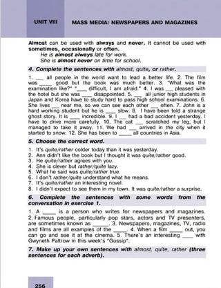 Almost can be used with always and never. It cannot be used with
sometimes, occasionally or often.
He is almost always late for work.
She is almost never on time for school.
4. Complete the sentences with almost, quite, or rather.
1. __ all people in the world want to lead a better life. 2. The film
was____ good but the book was much better. 3. “What was the
examination like?” “___ difficult, I am afraid.” 4. I was___pleased with
the hotel but she was___disappointed. 5 .___ all junior high students in
Japan and Korea have to study hard to pass high school examinations. 6.
She lives__ near me, so we can see each other___often. 7. John is a
hard working student but he is ___ slow. 8. I have been told a strange
ghost story. It is ___incredible. 9. I ___ had a bad accident yesterday. I
have to drive more carefully. 10. The cat __ scratched my leg, but I
managed to take it away. 11. We had __ arrived in the city when it
started to snow. 12. She has been to ____all countries in Asia.
5. Choose the correct word.
1. It’s quite/rather colder today than it was yesterday.
2. Ann didn’t like the book but I thought it was quite/rather good.
3. He quite/rather agrees with you.
4. She is clever but rather/quite lazy.
5. What he said was quite/rather true.
6. I don’t rather/quite understand what he means.
7. It’s quite/rather an interesting novel.
8. I didn’t expect to see them in my town. It was quite/rather a surprise.
6. Complete the sentences with some words from the
conversation in exercise 1.
1. A ____ is a person who writes for newspapers and magazines.
2. Famous people, particularly pop stars, actors and TV presenters,
are sometimes known a s _____ . 3. Newspapers, magazines, TV, radio
and films are all examples of th e ____ . 4. When a film ___ _ out, you
can go and see it at the cinema. 5. There’s an interesting ___ with
Gwyneth Paltrow in this week’s “Gossip”.
7. Make up your own sentences with almost, quite, rather (three
sentences for each adverb).
 