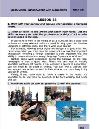 LESSON 88
1. Work with your partner and discuss what qualities a journalist
needs.
2. Read or listen to the article and check your ideas. List the
skills necessary for effective professional activity o f a journalist
as mentioned in the text.
If you want to work in the media or as a journalist, it’s a good idea
to learn as many relevant skills as possible. Any good job involves
using lots of different skills, and that’s what your goal is!
For example, learning about digital technology is a good start. You
never know when you may have the opportunity to take that important
photograph! Knowing a foreign language is quite important too. The
ability to communicate in a foreign language “opens a lot of doors”.
Getting some work experience during the holidays on the local
newspaper is also a good idea. That’s the best way of making
important contacts. Of course, if you consider a career of a journalist,
you will need to be good at writing. You can find a website that
encourages new writers to send in their work or start your blog to try
yourself in writing.
Finally, if you really want to follow a career in the media, it’s
important to do your best to succeed, to be hard-working and never
give up!
3. Match the skills on your list (exercise 2) with the pictures.
257
 
