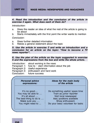 4. Read the introduction and the conclusion of the article in
exercise 2 again. What does each of them do?
Introduction:
a. Gives the reader an idea of what the rest of the article is going to
be about
b. Starts im m ediately with the first point the w riter wants to m ention
Conclusion:
a. Gives further detailed inform ation
b. Makes a general statem ent about the topic
5. Use the article in exercise 2 and write an introduction and a
conclusion for an article on the topic: “How to become a TV
news reporter”.
6. Use the plan of the article on the topic suggested in exercise
5 and the expressions from the box and write the whole article.
Introduction:
Paragraph 1:
Paragraph 2:
Paragraph 3:
Conclusion:
about working in the news
how to - start inform ation about the job
Useful experience
enthusiasm and hard w ork
future success
Personal advice
expressions:
Ideas for the main body
of the article
It’s no good....
You may be able to ....
It’s all about ....
The best thing to do is ....
Make sure you ....
You m ight need to ...
Do som ething useful/ spare tim e
Train as junior reporter
Visit local newspaper
A sk/ positions available
Show enthusiasm
Do your b est/ volunteer fo r tasks
 