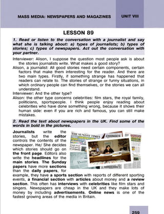 1. Read or listen to the conversation with a journalist and say
what she is talking about: a) types of journalists; b) types of
stories; c) types of newspapers. Act out the conversation with
your partner.
Interviewer: Alison, I suppose the question m ost people ask is about
the stories journalists write. W hat makes a good story?
Alison, a journalist: All good stories need certain com ponents, certain
factors that make them interesting fo r the reader. And there are
two main types. Firstly, if som ething strange has happened that
readers can relate to. The stories of strange or funny situations, in
which ordinary people can find them selves, or the stories we can all
understand.
Interviewer: And the other type?
Alison: the other type concerns celebrities: film stars, the royal family,
politicians, sportspeople. I think people enjoy reading about
celebrities who have done som ething wrong, because it shows their
human side: even if you are rich and famous, you can still make
mistakes.
2. Read the text about newspapers in the UK. Find some of the
words in bold in the pictures.
Journalists write the
stories, but the editor
controls the contents of the
newspaper. H e/ She decides
which stories should go on
the front page. Editors also
write the headlines fo r the
main stories. The Sunday
papers have more sections
than the daily papers, fo r
example, they have a sports section with reports of different sporting
events, a financial section with articles about m oney and a review
section. This often has interviews with celebrities like film stars and
singers. Newspapers are cheap in the UK and they make lots of
m oney by including advertisements. Online news is one of the
fastest growing areas of the media in Britain.
LESSON 89
 