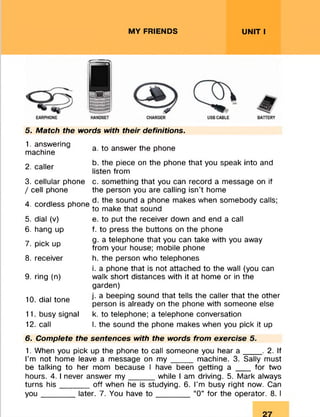 MY FRIENDS UNIT I
5. Match the words with their definitions.
1. answering
machine
a. to answer the phone
2. caller
b. the piece on the phone that you speak into and
listen from
3. cellular phone c. something that you can record a message on if
/ cell phone the person you are calling isn't home
4. cordless phone
d. the sound a phone makes when somebody calls;
to make that sound
5. dial (v)
6. hang up
7. pick up
8. receiver
9. ring (n)
10. dial tone
11. busy signal
12. call
e. to put the receiver down and end a call
f. to press the buttons on the phone
g. a telephone that you can take with you away
from your house; mobile phone
h. the person who telephones
i. a phone that is not attached to the wall (you can
walk short distances with it at home or in the
garden)
j. a beeping sound that tells the caller that the other
person is already on the phone with someone else
k. to telephone; a telephone conversation
l. the sound the phone makes when you pick it up
6. Complete the sentences with the words from exercise 5.
1. When you pick up the phone to call someone you hear a ____ . 2. If
I’m not home leave a message on m y _____ machine. 3. Sally must
be talking to her mom because I have been getting a ___ for two
hours. 4. I never answer m y______while I am driving. 5. Mark always
turns his _ _ _ _ _ off when he is studying. 6. I’m busy right now. Can
yo u ________later. 7. You have to ________ “0” for the operator. 8. I
 