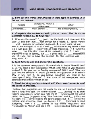3. Sort out the words and phrases in bold type in exercise 2 in
the correct column.
People
Things you find in a
newspaper
Other
journalists, ... main stories, ... the Sunday papers, ...
4. Complete the sentences with quite or rather. Use focus on
Grammar (lesson 87) to help you/
1. ‘How was the m ovie?’ ‘__ good. Not the best one I have seen this
year’ . 2. She didn’t r u n ___fast enough fo r a record. 3. I speak French
___well - enough fo r everyday purposes. 4. In our team , we play____
well. 5. He m anaged to do it! It w a s ___incredible! 6. My fa th e r’s new
job is w ell-paid, b u t ___noisy with all those machines. 7. I found the
w a te r cool this after noon at the swimm ing pool. 8. It was ____
expensive to go to Sydney, but a good idea! 9. I ___understand
you why you had to leave the concert. 10. This exercise was ____
easy, w asn’t it?
5. Take turns to ask and answer the questions.
1. Is the system of newspapers in Ukraine similar to that of Great Britain?
2. Do you read a daily newspaper? Which one? What is your favourite
section? 3. Do you read a Sunday newspaper? Which one? What are
your favourite sections? 4. Would you like to be a journalist or an editor?
Why or why not? 5. Do you believe everything you read in the
newspapers? W hy/ Why not? 6. Are some of the newspapers more
believable than others? Which ones?
6. Read the story and complete it with the correct tense form o f
the verbs in brackets.
I believe that magazines are not useful fo r me so I stopped reading
them a long tim e ago. My history teacher 1____ (advise) me to start
reading newspapers, which can help me 2___ (understand) the world
better. He 3____(suggest) to try “The G uardian” and 4____ (offer) me
his copy. I 5___(love) reading the sports pages but I 6____(enjoy) the
political and econom ic news yet.Anyway, I 7____ (prom ise) to read
everything. Now I 8 _ _ (want) to buy some magazines, like
“ Newsweek” or “Tim e” , and see if I 9 ___(enjoy) reading them as well.
 