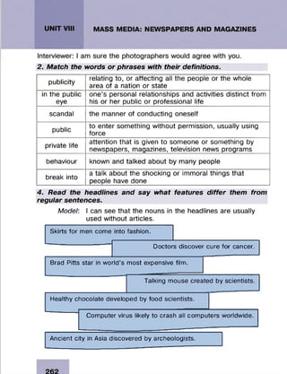 2. Match the words or phrases with their definitions.
publicity
relating to, or affecting all the people or the whole
area of a nation or state
in the public
eye
one’s personal relationships and activities distinct from
his or her public or professional life
scandal the m anner of conducting oneself
public
to enter som ething w ithout perm ission, usually using
force
private life
attention that is given to som eone or som ething by
newspapers, magazines, television news program s
behaviour known and talked about by many people
break into
a talk about the shocking or immoral things that
people have done
4. Read the headlines and say what features differ them from
regular sentences.
Model: I can see that the nouns in the headlines are usually
used w ithout articles.
Skirts for men come into fashion.
Doctors discover cure for cancer.
Brad Pitts star in world’s most expensive film.
Talking mouse created by scientists.
Healthy chocolate developed by food scientists.
Computer virus likely to crash all computers worldwide.
Ancient city in Asia discovered by archeologists.
 