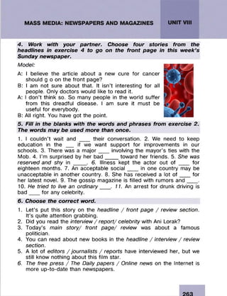 4. Work with your partner. Choose four stories from the
headlines in exercise 4 to go on the front page in this week’s
Sunday newspaper.
Model:
A: I believe the article about a new cure for cancer
should g o on the front page?
B: I am not sure about that. It isn’t interesting fo r all
people. Only doctors would like to read it.
A: I d on’t think so. So many people in the world suffer
from this dreadful disease. I am sure it m ust be
useful fo r everybody.
B: All right. You have got the point.
5. Fill in the blanks with the words and phrases from exercise 2.
The words may be used more than once.
1. I couldn’t wait and ___ their conversation. 2. We need to keep
education in the ___ if we w ant support fo r im provem ents in our
schools. 3. There was a m a jo r____involving the m ayor’s ties with the
Mob. 4. I’m surprised by her b a d _____toward her friends. 5. She was
reserved and shy in _____. 6. Illness kept the actor out of ____ fo r
eighteen months. 7. An acceptable s o c ia l____in one country may be
unacceptable in another country. 8. She has received a lot o f ____for
her latest novel. 9. The gossip magazine is filled with rum ors a n d ____.
10. He tried to live an ordinary___ . 11. An arrest fo r drunk driving is
b a d ____fo r any celebrity.
6. Choose the correct word.
1. Let’s put this story on the headline / front page / review section.
It’s quite attention grabbing.
2. Did you read the interview / report/ celebrity with Ani Lorak?
3. Today’s main story/ front page/ review was about a fam ous
politician.
4. You can read about new books in the headline / interview / review
section.
5. A lot of editors / journalists / reports have interviewed her, but we
still know nothing about this film star.
6. The free press / The Daily papers / Online news on the Internet is
more up-to-date than newspapers.
 
