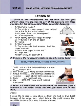 LESSON 91
1. Listen to the conversations and act them out with your
partner. Have you experienced any of the problems like those
mentioned in the conversations? Make up similar dialogues.
1. A: W hat’s the m atter?
B: The printer’s broken, again. I need to finish
this article fo r the edito r’s check.
A: Oh, dear. Shall I call the engineer?
B: I’d be so grateful.
2. A: Oh no! My com puter keeps freezing!
B: Try turning it off and on again.
A: Thanks.
3. A: W hat’s wrong?
B: The photocopier isn’t working. I think the
paper’s run out.
A: W hat if the paper’s stuck in it?
B: I hope not.
A: D on’t worry. I’ll deal with it.
2. Complete the newspaper headlines using the words below.
f
saves, inherits, takes, escapes, deliver, survives
t___________________________________________________ _
1. Traffic police officer in M adrid helps a woman
t o ___baby in a car.
2. Lost d riv e r____a wrong turn fo r 5,000 miles.
3. Circus m o n ke y___and destroys a restaurant.
4. Top chef _ _ giant lobster from cooking pot.
5. S a ilo r____four m onths at sea.
6. C a t____$350,000 house and $100,000
from owner.
3. Would you read any of the stories under the headlines given in
exercise 2? Say which stories and why you would like to read
them.
Model:
I would like to read a story about a driver who had to drive 5,000
because of the wrong turn. I don’t believe this could happen. So I
would like to check if the story is true or invented.
 