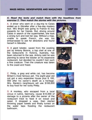 4. Read the texts and match them with the headlines from
exercise 2. Then match the stories with the pictures.
A. A driver who went on a day-trip to Calais
ended up in Gibraltar after a five-day mystery
tour. Mrs Bright was going to France to buy
presents fo r her friends. But, driving around
Calais in search of the superm arket, she took
a wrong turn and lost her way. W ithout a map,
unable to speak French, she was too
embarrassed to ask fo r directions and found
herself in Gibraltar.
B. A giant lobster, saved from the cooking
pot by Antony Bizarre, a top chef at one of
the restaurants in Victoria, Australia, has
been returned to the sea. Antony said he was
planning to serve the lobster at his expensive
restaurant, but decided he couldn’t boil such
a fine creature. Then the creature was taken
to the coast and freed.
C. Philip, a grey and white cat, has becom e
Britain’s m ost fam ous pet. The eight-year-old
cat got a very expensive house plus $ 100,
000 after his ow ner’s death as a heritage.
Mrs. Barela’s neighbours will use $100,000
to buy food fo r her lucky Philip.
D. A monkey, who escaped from a local
circus in Lehre, Germany, cause $10,000 of
dam age to a pizzeria after the owner of the
restaurant tried to feed it on bread and
salad. It dropped a vase, then started
throwing paper towels and finally turned on
the w ater taps flooding the restaurant
bathroom .
 