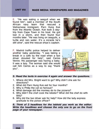 E. “He was eating a seagull when we
found him ” , said a m em ber of the South
African navy team that rescued a
Vietnamese im m igrant, Pam Hung Kuk
from the Atlantic Ocean. Kuk took a day-
trip from Cape Town in his boat. He got
lost in a storm , and then found four
m onths later. “ He was living on seagulls, a
turtle and rain water. It’s a m iracle he’s
still alive” , said the rescue ships’s captain.
F. M adrid traffic police helped to deliver
another baby yesterday. “ I was taking a
break in a cafe by the road when a taxi
driver shouted fo r help” , said Carlos
Venire. His passenger was having a baby.
It was a boy. The wom an said she would
call him Carlos as a way to say “thank
you” .
Gi O O T )
stakT
SOT VOO'Vfc ST«U-
(-,0T ^ WAV*TOGO
5. Read the texts in exercise 4 again and answer the questions.
1. W here did Mrs. Bright w ant to go? Why didn’t she ask for
directions?
2. W hat did Pam Hung Kuk eat for four months?
3. Why is Philip the cat so fam ous?
4. W hat dam age did the m onkey do to the pizzeria?
5. Why d id n ’t the chef cook the lobster? W hat did the chef do with
Billy?
6. Why did the taxi driver ask fo r help? How did the lady express
gratitude to the police officer?
6. Think of 3 headlines for the tabloid you work as the editor.
Write the headlines and choose the only one to go on the front
page of your newspaper.
 
