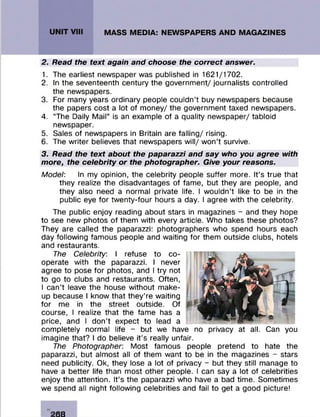 2. Read the text again and choose the correct answer.
1. The earliest newspaper was published in 1621/1702.
2. In the seventeenth century the governm ent/ journalists controlled
the newspapers.
3. For many years ordinary people couldn’t buy newspapers because
the papers cost a lot of m oney/ the governm ent taxed newspapers.
4. “The Daily M ail” is an example of a quality new spaper/ tabloid
newspaper.
5. Sales of newspapers in Britain are fa llin g / rising.
6. The w riter believes that newspapers w ill/ w on ’t survive.
3. Read the text about the paparazzi and say who you agree with
more, the celebrity or the photographer. Give your reasons.
Model: In my opinion, the celebrity people suffer more. It’s true that
they realize the disadvantages of fam e, but they are people, and
they also need a normal private life. I w ouldn’t like to be in the
public eye fo r tw enty-four hours a day. I agree with the celebrity.
The public enjoy reading about stars in magazines - and they hope
to see new photos of them with every article. Who takes these photos?
They are called the paparazzi: photographers who spend hours each
day following fam ous people and waiting for them outside clubs, hotels
and restaurants.
The Celebrity: I refuse to co ­
operate with the paparazzi. I never
agree to pose fo r photos, and I try not
to go to clubs and restaurants. Often,
I can’t leave the house w ithout m ake­
up because I know that th e y’re waiting
fo r me in the street outside. Of
course, I realize that the fam e has a
price, and I don’t expect to lead a
com pletely normal life - but we have no privacy at all. Can you
imagine that? I do believe it’s really unfair.
The Photographer: M ost fam ous people pretend to hate the
paparazzi, but alm ost all of them want to be in the magazines - stars
need publicity. Ok, they lose a lot of privacy - but they still manage to
have a better life than m ost other people. I can say a lot of celebrities
enjoy the attention. It’s the paparazzi who have a bad tim e. Som etim es
we spend all night following celebrities and fail to get a good picture!
's::
268
 