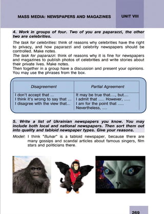 4. Work in groups of four. Two of you are paparazzi, the other
two are celebrities.
The task for celebrities: think of reasons why celebrities have the right
to privacy, and how paparazzi and celebrity newspapers should be
controlled. Make notes.
The task for paparazzi: think of reasons why it is fine for newspapers
and magazines to publish photos of celebrities and write stories about
their private lives. Make notes.
Then together in a group have a discussion and present your opinions.
You may use the phrases from the box.
5. Write a list of Ukrainian newspapers you know. You may
include both local and national newspapers. Then sort them out
into quality and tabloid newspaper types. Give your reasons.
Model: I think “Bu/var” is a tabloid newspaper, because there are
many gossips and scandal articles about fam ous singers, film
stars and politicians there.
 