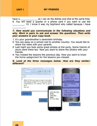 UNIT I MY FRIENDS
have a _____________so I can do the dishes and chat at the same time.
9. You will need a quarter or a phone card if you want to use the
. 10. I know it was my boyfriend who called because I have
7. How would you communicate in the following situations and
why. Work in pairs to ask and answer the questions. Then write
your answers in your copy book.
1. It’s your grandmother’s seventieth birthday.
2. You are away on a school visit to another country. You would like to
share the news with your parents.
3. Last night you took some great photos at the party. Some friends of
yours were there too. Now you want to share the photos with your
friends.
4. You missed the lessons the previous day. Now you want to know
the home assignment for the lessons you missed.
8. Look at the three messages below. How are they similar/
different?
H • “tfriiQfMT1AJ
»»•—— «
J Bi U ' A
• *1234 r ; ?
i T « "T*
Mike_09 Do you want to come to my place
this evening at about 7? I’ve got a new game
called Burnout. It's brilliant. You've got to
try it.
See you (ja
Message 1
Cd u tan. 2 my
house
2nite.New
«
Mike X: 2.40 p.in.
Ilev ate u there? I
wanted to know what
u r doing tonight.
Mike_09: Nothing.
Why?
Mike X: Fancy cmg
round to play my new
game. Burnout? It's
rrallv aood_
 
