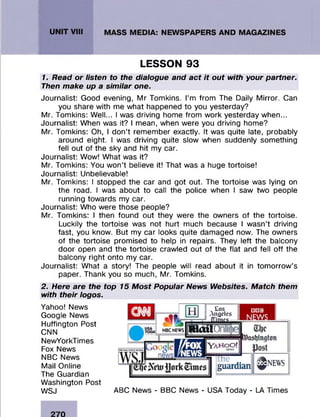 LESSON 93
1. Read or listen to the dialogue and act it out with your partner.
Then make up a similar one.
Journalist: Good evening, M r Tomkins. I’m from The Daily M irror. Can
you share with me w hat happened to you yesterday?
Mr. Tom kins: W ell... I was driving home from w ork yesterday when...
Journalist: When was it? I mean, when were you driving home?
Mr. Tomkins: Oh, I d on’t rem em ber exactly. It was quite late, probably
around eight. I was driving quite slow when suddenly som ething
fell out of the sky and hit my car.
Journalist: Wow! W hat was it?
Mr. Tom kins: You w on ’t believe it! That was a huge tortoise!
Journalist: Unbelievable!
Mr. Tomkins: I stopped the car and got out. The tortoise was lying on
the road. I was about to call the police when I saw two people
running tow ards my car.
Journalist: Who were those people?
Mr. Tom kins: I then found out they were the owners of the tortoise.
Luckily the tortoise was not hurt much because I w asn’t driving
fast, you know. But my car looks quite dam aged now. The owners
of the tortoise prom ised to help in repairs. They left the balcony
door open and the tortoise crawled out of the flat and fell o ff the
balcony right onto my car.
Journalist: W hat a story! The people will read about it in tom orrow ’s
paper. Thank you so m uch, Mr. Tomkins.
2. Here are the top 15 Most Popular News Websites. Match them
with their logos.
Yahoo! News
Google News
Huffington Post
CNN
NewYorkTimes
Fox News
NBC News
Mail Online
The Guardian
W ashington Post
WSJ
_ Los
Angeles
?virnrç
H lo ilö
'ŸAHoOf
□BS
NEWS
£l)c
Dasljinqton
JJost
ne
guardian ^NEWS
ABC News - BBC News - USA Today - LA Times
 