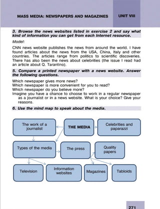 3. Browse the news websites listed in exercise 2 and say what
kind o f information you can get from each Internet resource.
Model:
CNN news website publishes the news from around the world. I have
found articles about the news from the USA, China, Italy and other
countries. The articles range from politics to scientific discoveries.
There has also been the news about celebrities (the issue I read had
an article about Q. Tarantino).
5. Compare a printed newspaper with a news website. Answer
the following questions.
Which newspaper gives more news?
Which newspaper is more convenient for you to read?
Which newspaper do you believe more?
Imagine you have a chance to choose to work in a regular newspaper
as a journalist or in a news website. What is your choice? Give your
reasons.
6. Use the mind map to speak about the media.
 