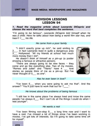 REVISION LESSONS
LESSON 94
1. Read the magazine article about Leonardo DiCaprio and
choose the word that best completes the sentence.
‘Tm going to be famous", Leonardo DiCaprio told himself when he
was a child. Here he talks about how being a world film star has, and
hasn't 1 his life.
He came from a poor family
“I didn’t exactly grow up rich”, he said smiling to
2 _. In fact Leonardo lived in quite a dangerous area
3 _ Hollywood. “All my friends at school had much
more money than I did”.
He doesn't think of himself as a pin-up (a poster
showing a famous or attractive person).
“There are always going to be new faces - they
come and go like everything else. Two of my movies,
“Romeo and Juliet” and “Titanic” have 4 __ love
stories so people think of me as a pin-up. But I’ve
never thought of 5__ as one”.
Has he ever been in love?
“I’ve been 6__ when you were going to ask me that”. And the
answer? “You’ll just have to work that out for 7___ ”.
He knows about the problems of being famous
“I still live in the same place I’ve always lived and know the same
people I’ve always 8__ . But I can’t do all the things I could do when I
was younger”.
He wants a rest
“I’ve been filming non-stop 9__ a long time now and I want to
have a rest. I’ve missed a lot of things since I’ve been working in
movies. I’ve got lots of interests. So I’m going to take some time off
for myself”.
 