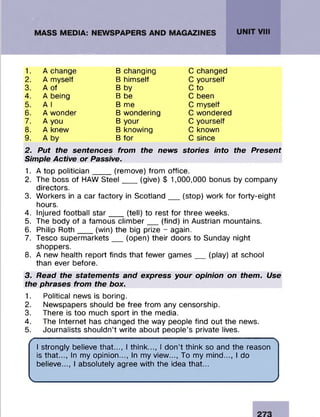 1. A change B changing C changed
2. A myself B himself C yourself
3. A of B by C to
4. A being B be C been
5. A I B me C myself
6. A wonder B wondering C wondered
7. A you B your C yourself
8. A knew B knowing C known
9. A by B for C since
2. Put the sentences from the news
Simple Active or Passive.
stories into the Present
1. A top politician____ (remove) from office.
2. The boss of HAW Steel___ (give) $ 1,000,000 bonus by company
directors.
3. Workers in a car factory in Scotland__ (stop) work for forty-eight
hours.
4. Injured football star___ (tell) to rest for three weeks.
5. The body of a famous climber__ (find) in Austrian mountains.
6. Philip Roth___ (win) the big prize - again.
7. Tesco supermarkets__ (open) their doors to Sunday night
shoppers.
8. A new health report finds that fewer games__ (play) at school
than ever before.
3. Read the statements and express your opinion on them. Use
the phrases from the box.
1. Political news is boring.
2. Newspapers should be free from any censorship.
3. There is too much sport in the media.
4. The Internet has changed the way people find out the news.
5. Journalists shouldn’t write about people’s private lives.
I strongly believe that..., I think..., I don’t think so and the reason
is that..., In my opinion..., In my view..., To my mind..., I do
believe..., I absolutely agree with the idea that...
V________________________________________________________ /
 