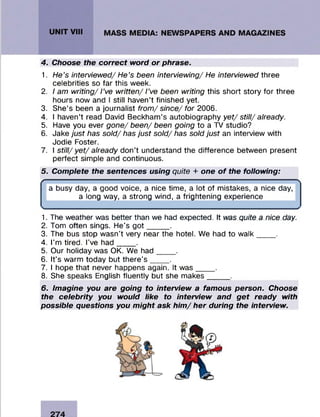 4. Choose the correct word or phrase.
1. He’s interviewed/ He’s been interviewing/ He interviewed three
celebrities so far this week.
2. I am writing/ I’ve written/ I’ve been writing this short story for three
hours now and I still haven’t finished yet.
3. She’s been a journalist from/ since/ for 2006.
4. I haven’t read David Beckham’s autobiography yet/ still/ already.
5. Have you ever gone/ been/ been going to a TV studio?
6. Jake just has sold/ has just sold/ has sold just an interview with
Jodie Foster.
7. I still/ yet/ already don’t understand the difference between present
perfect simple and continuous.
5. Complete the sentences using quite + one o f the following:
r '
a busy day, a good voice, a nice time, a lot of mistakes, a nice day,
a long way, a strong wind, a frightening experience
S_____________________________________________________________________________________________________________________________________________ 4
1. The weather was better than we had expected. It was quite a nice day.
2. Tom often sings. He’s g o t_____ .
3. The bus stop wasn’t very near the hotel. We had to walk____ .
4. I’m tired. I’ve had___ _.
5. Our holiday was OK. We had____ .
6. It’s warm today but there’s .
7. I hope that never happens again. It was____ .
8. She speaks English fluently but she makes_____ .
6. Imagine you are going to interview a famous person. Choose
the celebrity you would like to interview and get ready with
possible questions you might ask him / her during the interview.
 