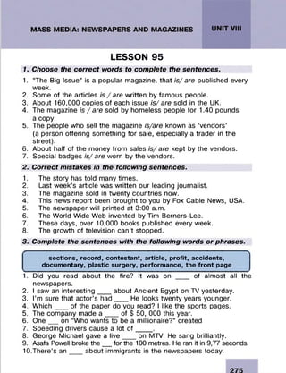 LESSON 95
1. Choose the correct words to complete the sentences.
1. “The Big Issue” is a popular magazine, that is/ are published every
week.
2. Some of the articles is /a re written by famous people.
3. About 160,000 copies of each issue is/ are sold in the UK.
4. The magazine is /a re sold by homeless people for 1.40 pounds
a copy.
5. The people who sell the magazine is/are known as ‘vendors’
(a person offering something for sale, especially a trader in the
street).
6. About half of the money from sales is/are kept by the vendors.
7. Special badges is/are worn by the vendors.
2. Correct mistakes in the following sentences.
1. The story has told many times.
2. Last week’s article was written our leading journalist.
3. The magazine sold in twenty countries now.
4. This news report been brought to you by Fox Cable News, USA.
5. The newspaper will printed at 3:00 a.m.
6. The World Wide Web invented by Tim Berners-Lee.
7. These days, over 10,000 books published every week.
8. The growth of television can’t stopped.
3. Complete the sentences with the following words or phrases.
'------------------------------------------------------------------------------------------------- >
sections, record, contestant, article, profit, accidents,
documentary, plastic surgery, performance, the front page
1. Did you read about the fire? It was on ___ of almost all the
newspapers.
2. I saw an interesting___ about Ancient Egypt on TV yesterday.
3. I’m sure that actor’s had___ He looks twenty years younger.
4. Which__ of the paper do you read? I like the sports pages.
5. The company made a ___ of $ 50, 000 this year.
6. O ne__ on “Who wants to be a millionaire?” created
7. Speeding drivers cause a lot o f____ .
8. George Michael gave a live___ on MTV. He sang brilliantly.
9. Asafa Powell broke the__for the 100 metres. He ran it in 9,77 seconds.
10. There’s a n __about immigrants in the newspapers today.
 