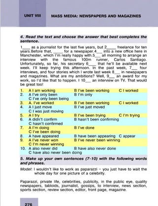 4. Read the text and choose the answer that best completes the
sentence.
1___ as a journalist for the last five years, but 2_____freelance for ten
years.Before that,____ for a newspaper.4 into a new office here in
Manchester, which I’m really happy with.5__ all morning to arrange an
interview with the famous 100m runner, Carlos Santiago.
Unfortunately, so far, his secretary 6__ that he’ll be available next
week. I’ll keep trying this afternoon. In the past week, 7__ four
interviews, and four stories which I wrote last week 8__ in newspapers
and magazines. What are my ambitions? Well, 9__ an award for my
work, so I’d like that to happen. I 10__ an interview on TV. That would
be great too!
1. A I am working B I’ve been working C I worked
2. A I’ve only been B I’m only
C I’ve only been being
3. A. I’ve worked B I’ve been working C I worked
4. A I just move B I’ve just moved
C I was just moving
5. A I try B I’ve been trying C I’m trying
6. A didn’t confirm B hasn’t been confirming
C hasn’t confirmed
7. A I’m doing B I’ve done
C I’ve been doing
8. A have appeared B have been appearing C appear
9. A I’ve never won B I’ve never been winning
C I’m never winning
10. A also never did B have also never done
C have also never been doing
5. Make up your own sentences (7-10) with the following words
and phrases.
Model: I wouldn’t like to work as paparazzi - you just have to wait the
whole day for one picture of a celebrity.
Paparazzi, private life, celebrities, publicity, in the public eye, quality
newspapers, tabloids, journalist, gossips, to interview, news section,
sports section, review section, editor, front page, magazine.
 
