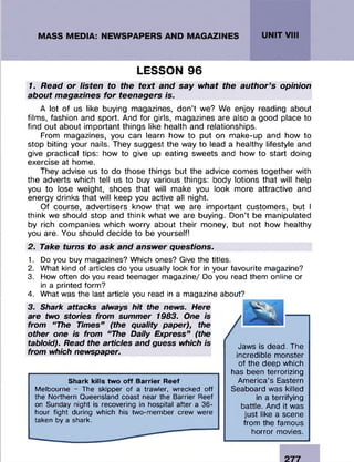 LESSON 96
1. Read or listen to the text and say what the author’s opinion
about magazines for teenagers is.
A lot of us like buying magazines, don’t we? We enjoy reading about
films, fashion and sport. And for girls, magazines are also a good place to
find out about important things like health and relationships.
From magazines, you can learn how to put on make-up and how to
stop biting your nails. They suggest the way to lead a healthy lifestyle and
give practical tips: how to give up eating sweets and how to start doing
exercise at home.
They advise us to do those things but the advice comes together with
the adverts which tell us to buy various things: body lotions that will help
you to lose weight, shoes that will make you look more attractive and
energy drinks that will keep you active all night.
Of course, advertisers know that we are important customers, but I
think we should stop and think what we are buying. Don’t be manipulated
by rich companies which worry about their money, but not how healthy
you are. You should decide to be yourself!
2. Take turns to ask and answer questions.
1. Do you buy magazines? Which ones? Give the titles.
2. What kind of articles do you usually look for in your favourite magazine?
3. How often do you read teenager magazine/ Do you read them online or
in a printed form?
4. What was the last article you read in a magazine about?
3. Shark attacks always hit the news. Here
are two stories from summer 1983. One is
from “ The Times” (the quality paper), the
other one is from “The Daily Express” (the
tabloid). Read the articles and guess which is
from which newspaper.
Shark kills two off Barrier Reef
Melbourne - The skipper of a trawler, wrecked off
the Northern Queensland coast near the Barrier Reef
on Sunday night is recovering in hospital after a 36-
hour fight during which his two-member crew were
taken by a shark.
Jaws is dead. The
incredible monster
of the deep which
has been terrorizing
America’s Eastern
Seaboard was killed
in a terrifying
battle. And it was
just like a scene
from the famous
horror movies.
 