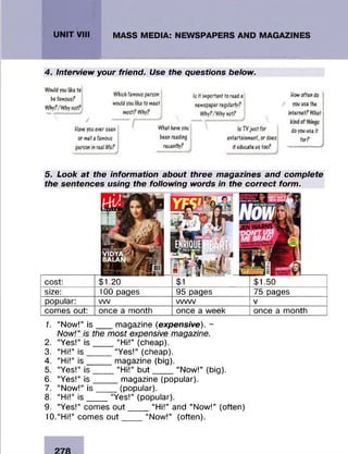 4. Interview your friend . Use the questions below .
Would you Tike to
be famous?
Why?/Why not?
Which famous person Is it important to read a How often do
would you like to meet newspaper regularly? you use the
most? Why? Why?/Why not? internet? What
Have you ever seen
or met a famous
person in real Irfe?
What have you
been reading
recently?
j
Is TV just for
entertainment, or does
it educate us too?
do you use it
for?
5. Look at the information about three magazines and complete
the sentences using the following words in the correct form.
size:
popular:
comes out:
100 pages
vw_________
once a month
95 pages
w w v______
once a week
75 pages
once a month
cost: $1.20 $1.50
1. “Now!” is ___ magazine (expensive). -
Now!” is the most expensive magazine.
2. “Yes!” is ___ “Hi!” (cheap).
3. “Hi!” is _____“Yes!” (cheap).
4. “Hi!” is _____magazine (big).
5. “Yes!” is ____ “Hi!” b ut_____“Now!” (big).
6. “Yes!” is _____ magazine (popular).
7. “Now!” is ____ (popular).
8. “Hi!” is ____ “Yes!” (popular).
9. “Yes!” comes o u t____ “Hi!” and “Now!” (often)
10. “Hi!” comes o u t___ “Now!” (often).
 
