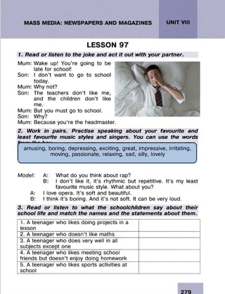 1. Read or listen to the joke and act it out with your partner.
Mum: Wake up! You’re going to be
late for school!
Son: I don’t want to go to school
today.
Mum: Why not?
Son: The teachers don’t like me,
and the children don’t like
me.
Mum: But you must go to school.
Son: Why?
Mum: Because you’re the headmaster.
2. Work in pairs. Practise speaking about your favourite and
least favourite music styles and singers. You can use the words
amusing, boring, depressing, exciting, great, impressive, irritating,
moving, passionate, relaxing, sad, silly, lovely
s__________________________________________________________
Model: A: What do you think about rap?
B: I don’t like it, it’s rhythmic but repetitive. It’s my least
favourite music style. What about you?
A: I love opera. It’s soft and beautiful.
B: I think it’s boring. And it’s not soft. It can be very loud.
3. Read or listen to what the schoolchildren say about their
school life and match the names and the statements about them.
LESSON 97
1. A teenager who likes doing projects in a
lesson
2. A teenager who doesn’t like maths
3. A teenager who does very well in all
subjects except one
4. A teenager who likes meeting school
friends but doesn’t enjoy doing homework
5. A teenager who likes sports activities at
school
 