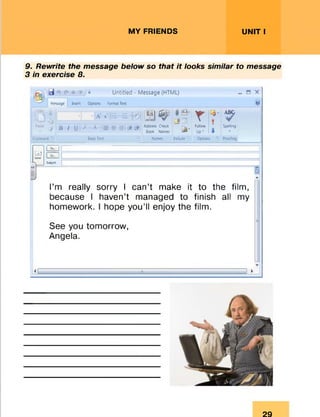 MY FRIENDS UNIT I
9. Rewrite the message below so that it looks similar to message
3 in exercise 8.
Message Insert Options
Untitled - Message (HTML)
Format Text
Paste
k
/
a- v : = ■■ J j ^ ^
Jr —
n / i i y  ^ ^ 1 ;s 3- Address Check . Follow
------------- 1 ‘ Book Names Up’
7
Spelling
D X
O'
Clipboard • Bas* Text Names Include • Options '• Proofing
a
Send
l To- j |
1<*"] L
$ubj«t
z
I’m really sorry I can’t make it to the film,
because I haven’t managed to finish all my
homework. I hope you’ll enjoy the film.
See you tomorrow,
Angela.
29
 