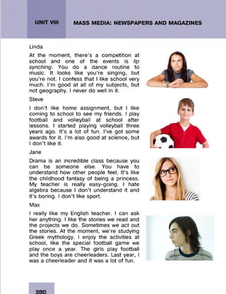 Linda
At the moment, there’s a competition at
school and one of the events is lip
synching. You do a dance routine to
music. It looks like you’re singing, but
you’re not. I confess that I like school very
much. I’m good at all of my subjects, but
not geography. I never do well in it.
Steve
I don’t like home assignment, but I like
coming to school to see my friends. I play
football and volleyball at school after
lessons. I started playing volleyball three
years ago. It’s a lot of fun. I’ve got some
awards for it. I’m also good at science, but
I don’t like it.
Jane
Drama is an incredible class because you
can be someone else. You have to
understand how other people feel. It’s like
the childhood fantasy of being a princess.
My teacher is really easy-going. I hate
algebra because I don’t understand it and
it’s boring. I don’t like sport.
Max
I really like my English teacher. I can ask
her anything. I like the stories we read and
the projects we do. Sometimes we act out
the stories. At the moment, we’re studying
Greek mythology. I enjoy the activities at
school, like the special football game we
play once a year. The girls play football
and the boys are cheerleaders. Last year, I
was a cheerleader and it was a lot of fun.
280
 