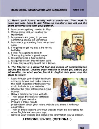 4. Match each future activity with a prediction. Then work in
pairs and take turns to ask follow-up questions and act out the
short conversations with your partner.
1. My cousin’s getting married in May.
2. We’re going trick-or-treating on
Halloween.
3. My parents are going to get me
something special on Christmas.
4. My sister’s graduating from law school
soon.
5. I’m going to get my dad a tie for his
birthday.
a. I think he’s going to love it!
b. She’s going to be a great lawyer.
c. It’s going to be a fun wedding.
d. It’s going to rain, but we don’t care.
e. I think they’re going to get me a laptop.
5. The Internet is a powerful tool and means o f communication
around the world. Develop your website in which you should put
information on what you’ve learnt in English this year. Use the
steps to follow.
- Look through your English textbook
and copy books and make notes on
the most important information you
could include in your website.
- Choose the most interesting in your
opinion.
- Draw a scheme for your website.
- Think about the titles for different
pages of your website.
- Prepare a three-minute
presentation about your future website and share it with your
classmates.
- Think of three reasons why your website might be interesting for
other English learners your age.
- Develop your website and include the information you’ve chosen.
LESSONS 98-105 (OPTIONAL)
 