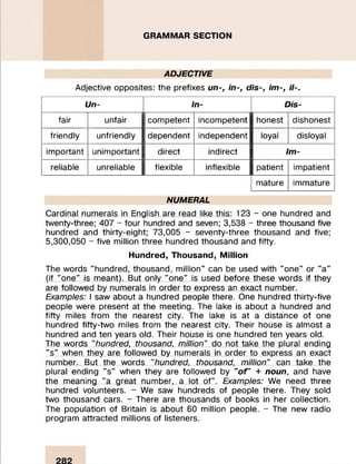 GRAMMAR SECTION
ADJECTIVE
Adjective opposites: the prefixes un-, in-, dis-, im-, il-.
Un- In- Dis-
fair unfair competent incompetent honest dishonest
friendly unfriendly dependent independent loyal disloyal
important unimportant direct indirect Im-
reliable unreliable flexible inflexible patient impatient
mature immature
NUMERAL
Cardinal numerals in English are read like this: 123 - one hundred and
twenty-three; 407 - four hundred and seven; 3,538 - three thousand five
hundred and thirty-eight; 73,005 - seventy-three thousand and five;
5,300,050 - five million three hundred thousand and fifty.
Hundred, Thousand, Million
The words "hundred, thousand, million" can be used with "one" or "a"
(if "one" is meant). But only "one" is used before these words if they
are followed by numerals in order to express an exact number.
Examples: I saw about a hundred people there. One hundred thirty-five
people were present at the meeting. The lake is about a hundred and
fifty miles from the nearest city. The lake is at a distance of one
hundred fifty-two miles from the nearest city. Their house is almost a
hundred and ten years old. Their house is one hundred ten years old.
The words "hundred, thousand, million" do not take the plural ending
"s" when they are followed by numerals in order to express an exact
number. But the words "hundred, thousand, million" can take the
plural ending "s" when they are followed by "oF + noun, and have
the meaning "a great number, a lot of". Examples: We need three
hundred volunteers. - We saw hundreds of people there. They sold
two thousand cars. - There are thousands of books in her collection.
The population of Britain is about 60 million people. - The new radio
program attracted millions of listeners.
 
