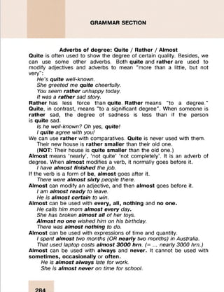 GRAMMAR SECTION
Adverbs of degree: Quite / Rather / Almost
Quite is often used to show the degree of certain quality. Besides, we
can use some other adverbs. Both quite and rather are used to
modify adjectives and adverbs to mean "more than a little, but not
very":
He's quite well-known.
She greeted me quite cheerfully.
You seem rather unhappy today.
It was a rather sad story.
Rather has less force than quite. Rather means "to a degree."
Quite, in contrast, means "to a significant degree". When someone is
rather sad, the degree of sadness is less than if the person
is quite sad.
Is he well-known? Oh yes, quite!
I quite agree with you!
We can use rather with comparatives. Quite is never used with them.
Their new house is rather smaller than their old one.
(NOT: Their house is quite smaller than the old one.)
Almost means ‘nearly’, ‘not quite’ ‘not completely’. It is an adverb of
degree. When almost modifies a verb, it normally goes before it.
I have almost finished the job.
If the verb is a form of be, almost goes after it.
There were almost sixty people there.
Almost can modify an adjective, and then almost goes before it.
I am almost ready to leave.
He is almost certain to win.
Almost can be used with every, all, nothing and no one.
He calls him mom almost every day.
She has broken almost all of her toys.
Almost no one wished him on his birthday.
There was almost nothing to do.
Almost can be used with expressions of time and quantity.
I spent almost two months (OR nearly two months) in Australia.
That used laptop costs almost 3000 hrn. (= ... nearly 3000 hrn.)
Almost can be used with always and never. It cannot be used with
sometimes, occasionally or often.
He is almost always late for work.
She is almost never on time for school.
 