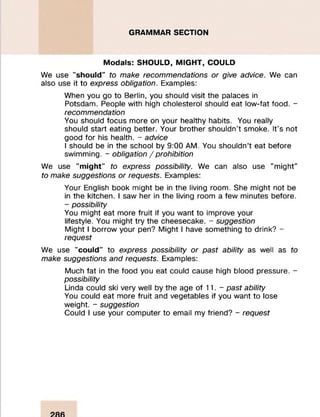 GRAMMAR SECTION
M o d a ls: SHO ULD, M IG H T, COULD
We use "s h o u ld " to make recommendations or give advice. We can
also use it to express obligation. Examples:
When you go to Berlin, you should visit the palaces in
Potsdam. People with high cholesterol should eat low-fat food. -
recommendation
You should focus more on your healthy habits. You really
should start eating better. Your brother shouldn’t smoke. It’s not
good for his health. - advice
I should be in the school by 9:00 AM. You shouldn’t eat before
swimming. - obligation /prohibition
We use "m ig h t" to express possibility. We can also use "might"
to make suggestions or requests. Examples:
Your English book might be in the living room. She might not be
in the kitchen. I saw her in the living room a few minutes before.
- possibility
You might eat more fruit if you want to improve your
lifestyle. You might try the cheesecake. - suggestion
Might I borrow your pen? Might I have something to drink? -
request
We use "c o u ld " to express possibility or past ability as well as to
make suggestions and requests. Examples:
Much fat in the food you eat could cause high blood pressure. -
possibility
Linda could ski very well by the age of 11. - past ability
You could eat more fruit and vegetables if you want to lose
weight. - suggestion
Could I use your computer to email my friend? - request
 