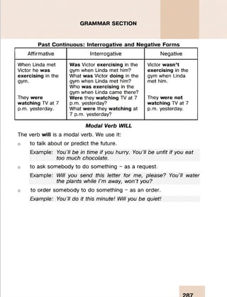 GRAMMAR SECTION
Past Continuous: Interrogative and Negative Forms
Affirmative Interrogative Negative
When Linda met W as Victor exercising in the Victor w asn ’t
Victor he w as gym when Linda met him? exercising in the
exercising in the What w as Victor doing in the gym when Linda
gym. gym when Linda met him?
Who w as exercising in the
gym when Linda came there?
met him.
They w ere W ere they w atching TV at 7 They w ere not
w atching TV at 7 p.m. yesterday? w atching TV at 7
p.m. yesterday. What w ere they w atching at
7 p.m. yesterday?
p.m. yesterday.
Modal Verb WILL
The verb will is a modal verb. We use it:
o to talk about or predict the future.
Example: You’ll be in time if you hurry. You’ll be unfit if you eat
too much chocolate.
o to ask somebody to do something - as a request.
Example: Will you send this letter for me, please? You’ll water
the plants while I’m away, won’t you?
o to order somebody to do something - as an order.
Example: You’ll do it this minute! Will you be quiet!
 