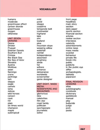 VOCABULARY
humans
moderate
greenhouse effect
carbon dioxide
greenhouse
oxygen
otherwise
UNIT SEVEN.
UKRAINE
Desna
Dnister
Prypyat
Siverian Donets
Southern Buh
Crimea
the Black Sea
the Sea of Azov
Slovakia
Austria
Moldova
swan
flamingo
crane
partridge
lark
steppe
eagle
camels
lama
zebras
wild horses
canyon
cave
hill
plain
six times world
champion
maple
subtropical
mild
pond
steppe
coastline
temperate belt
continental
highland
lake
elm
lowland
pine
mountain slope
weeping willow
waterfall
rainfall
Independence
absorbed
prophecy
abide
fail
adhere
enhance
deliverance
worldwide
screenwriter
game designer
UNIT EIGHT. MASS
MEDIA:
NEWSPAPERS AND
MAGAZINES
glamorous
dew
celebrities
film star
royal family
politician
sportspeople
journalists
editor
front page
headlines
main story
section
daily paper
sports section
financial section
articles
review section
interviews
celebrity
advertisements
online news
mass media
scandal
behaviour
private life
break into
public
publicity
in the public eye
differ
archaeologists.
tabloids
paparazzi
FINAL REVISION
LESSONS
atlas
autobiography
cookbook
dictionary
guidebook
manual
play
bullycide
judge
pork
pasta
 