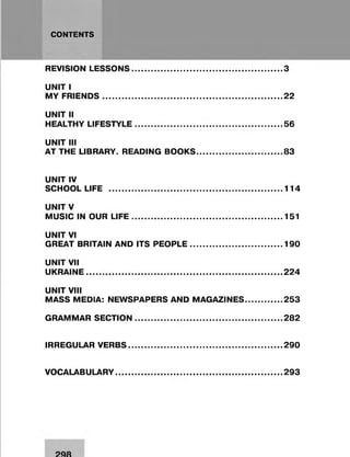 CONTENTS
REVISION LESSONS.................................................................3
UNIT I
MY FRIENDS............................................................................. 22
UNIT II
HEALTHY LIFESTYLE............................................................... 56
UNIT III
AT THE LIBRARY. READINGBOOKS...................................... 83
UNIT IV
SCHOOL LIFE ........................................................................... 114
UNITV
MUSIC IN OUR LIFE.................................................................151
UNIT VI
GREAT BRITAIN AND ITSPEOPLE......................................... 190
UNIT VII
UKRAINE.................................................................................... 224
UNIT VIII
MASS MEDIA: NEWSPAPERS AND MAGAZINES................253
GRAMMAR SECTION............................................................... 282
IRREGULAR VERBS.................................................................. 290
VOCALABULARY 293
 