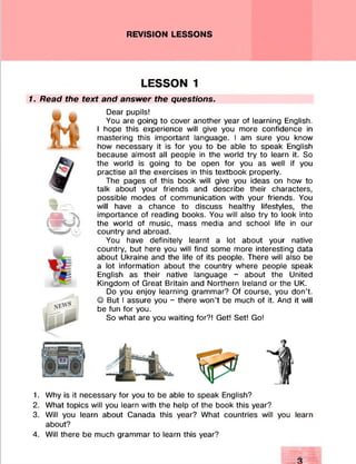 REVISION LESSONS
LESSON 1
1. Read the text and answer the questions.
Dear pupils!
You are going to cover another year of learning English.
I hope this experience will give you more confidence in
mastering this important language. I am sure you know
how necessary it is for you to be able to speak English
because almost all people in the world try to learn it. So
the world is going to be open for you as well if you
practise all the exercises in this textbook properly.
The pages of this book will give you ideas on how to
talk about your friends and describe their characters,
possible modes of communication with your friends. You
will have a chance to discuss healthy lifestyles, the
importance of reading books. You will also try to look into
the world of music, mass media and school life in our
country and abroad.
You have definitely learnt a lot about your native
country, but here you will find some more interesting data
about Ukraine and the life of its people. There will also be
a lot information about the country where people speak
English as their native language - about the United
Kingdom of Great Britain and Northern Ireland or the UK.
Do you enjoy learning grammar? Of course, you don’t.
© But I assure you - there won’t be much of it. And it will
be fun for you.
So what are you waiting for?! Get! Set! Go!
1. Why is it necessary for you to be able to speak English?
2. What topics will you learn with the help of the book this year?
3. Will you learn about Canada this year? What countries will you learn
about?
4. Will there be much grammar to learn this year?
 