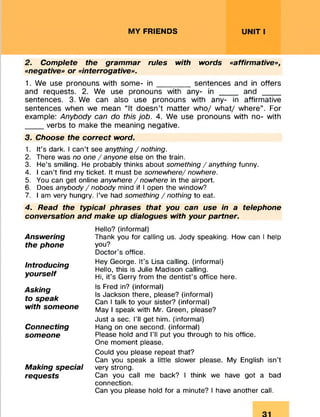 MY FRIENDS UNIT I
2. Complete the grammar rules with words «affirmative»,
«negative» or «interrogative».
1. We use pronouns with some- in _______ sentences and in offers
and requests. 2. We use pronouns with any- in ____ and ____
sentences. 3. We can also use pronouns with any- in affirmative
sentences when we mean “It doesn’t matter who/ what/ where”. For
example: Anybody can do this job. 4. We use pronouns with no- with
____ verbs to make the meaning negative.
3. Choose the correct word.
1. It’s dark. I can’t see anything / nothing.
2. There was no one /anyone else on the train.
3. He’s smiling. He probably thinks about something / anything funny.
4. I can’t find my ticket. It must be somewhere/ nowhere.
5. You can get online anywhere / nowhere in the airport.
6. Does anybody / nobody mind if I open the window?
7. I am very hungry. I’ve had something / nothing to eat.
4. Read the typical phrases that you can use in a telephone
conversation and make up dialogues with your partner.
Hello? (informal)
Thank you for calling us. Jody speaking. How can I help
you?
Doctor's office.
Hey George. It’s Lisa calling, (informal)
Hello, this is Julie Madison calling.
Hi, it’s Gerry from the dentist’s office here.
Is Fred in? (informal)
Is Jackson there, please? (informal)
Can I talk to your sister? (informal)
May I speak with Mr. Green, please?
Just a sec. I’ll get him. (informal)
Hang on one second, (informal)
Please hold and I’ll put you through to his office.
One moment please.
Could you please repeat that?
Can you speak a little slower please. My English isn’t
very strong.
Can you call me back? I think we have got a bad
connection.
Can you please hold for a minute? I have another call.
Answering
the phone
Introducing
yourself
Asking
to speak
with someone
Connecting
someone
Making special
requests
 