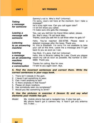UNIT I MY FRIENDS
Sammy’s not in. Who's this? (informal)
I’m sorry, Lisa’s not here at the moment. Can I take a
message?
He’s busy right now. Can you call again later?
I’ll let him know you called.
I’ll make sure she gets the message.
Yes, can you tell him his friend Mike called, please.
No, that’s okay, I’ll call back later.
Thanks; could you ask him to call Brian when he gets in?
Hello. You’ve reached 222-6789. Please leave a
detailed message after the beep. Thank you.
Hi, this is Elizabeth. I’m sorry I’m not available to take
your call at this time. Leave me a message and I’ll get
back to you as soon as I can.
Hey Nick. It’s Jane. Call me! (informal)
Hello, this is Ricardo calling for Luke. Could you please
return my call as soon as possible. My number is 334-
5689. Thank you.
Thanks for calling. Bye for now.
I’ll talk to you again soon. Bye.
5. Find the incorrect sentences and correct them. Write the
correct sentences in your copy book.
1. There isn’t nobody in the gym.
2. I haven’t got something to wear.
3. Can I have anything to eat?
4. Is there anybody in that house?
5. Please sit down nowhere.
6. Has somebody seen my sunglasses?
7. Would you like something to drink?6
6. Use the pictures in exercise 4 (lesson 8) and say what
elements your mobile has got.
Model: My mobile phone has got a navigator key. It also has got...
My phone hasn’t got a camera key. It hasn’t got any antenna
too. It also ...
Taking
a message
for someone
Leaving a
message with
someone
Listening
to an answering
machine
Leaving
a message
on an answering
machine
Finishing
a conversation
 