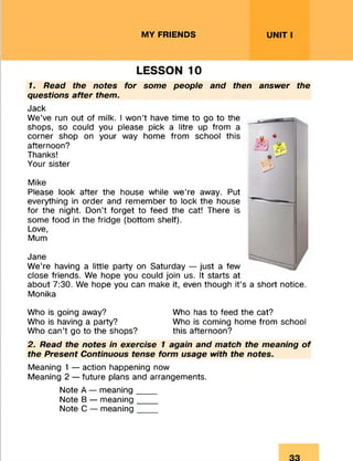 MY FRIENDS UNIT I
LESSON 10
1. Read the notes for some people and then answer the
questions after them.
Jack
We’ve run out of milk. I won’t have time to go to the
shops, so could you please pick a litre up from a
corner shop on your way home from school this
afternoon?
Thanks!
Your sister
Mike
Please look after the house while we’re away. Put
everything in order and remember to lock the house
for the night. Don’t forget to feed the cat! There is
some food in the fridge (bottom shelf).
Love,
Mum
Jane
We’re having a little party on Saturday — just a few
close friends. We hope you could join us. It starts at
about 7:30. We hope you can make it, even though it’s a short notice.
Monika
Who is going away? Who has to feed the cat?
Who is having a party? Who is coming home from school
Who can’t go to the shops? this afternoon?
2. Read the notes in exercise 1 again and match the meaning of
the Present Continuous tense form usage with the notes.
Meaning 1 — action happening now
Meaning 2 — future plans and arrangements.
Note A — meaning__ _
Note B — meaning____
Note C — meaning____
 