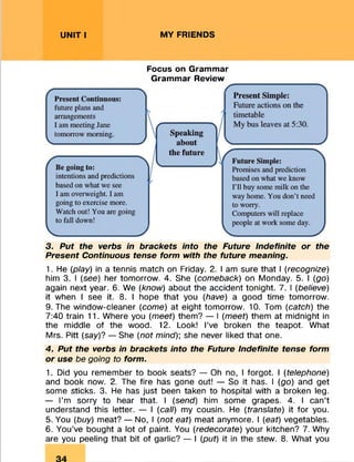 UNIT I MY FRIENDS
Focus on Grammar
Grammar Review
3. Put the verbs in brackets into the Future Indefinite or the
Present Continuous tense form with the future meaning.
1. He (play) in a tennis match on Friday. 2. I am sure that I (recognize)
him 3. I (see) her tomorrow. 4. She (comeback) on Monday. 5. I (go)
again next year. 6. We (know) about the accident tonight. 7. I (believe)
it when I see it. 8. I hope that you (have) a good time tomorrow.
9. The window-cleaner (come) at eight tomorrow. 10. Tom (catch) the
7:40 train 11. Where you (meet) them? — I (meet) them at midnight in
the middle of the wood. 12. Look! I’ve broken the teapot. What
Mrs. Pitt (say)? — She (not mind)] she never liked that one.
4. Put the verbs in brackets into the Future Indefinite tense form
or use be going to form.
1. Did you remember to book seats? — Oh no, I forgot. I (telephone)
and book now. 2. The fire has gone out! — So it has. I (go) and get
some sticks. 3. He has just been taken to hospital with a broken leg.
— I’m sorry to hear that. I (send) him some grapes. 4. I can’t
understand this letter. — I (call) my cousin. He (translate) it for you.
5. You (buy) meat? — No, I (not eat) meat anymore. I (eat) vegetables.
6. You’ve bought a lot of paint. You (redecorate) your kitchen? 7. Why
are you peeling that bit of garlic? — I (put) it in the stew. 8. What you
 